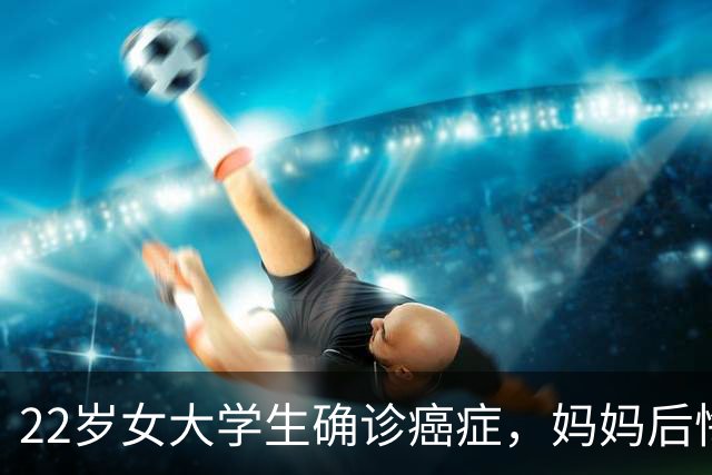22岁女大学生确诊癌症，妈妈后悔大哭：半年前发现症状，宽慰女儿“年轻没事的”；就诊时已疯长至4厘米